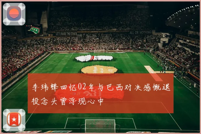 李玮锋回忆02年与巴西对决感慨退役念头曾浮现心中