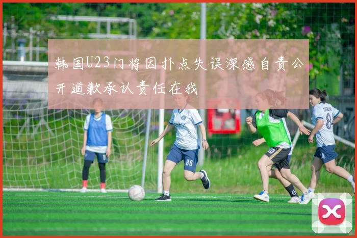韩国U23门将因扑点失误深感自责公开道歉承认责任在我