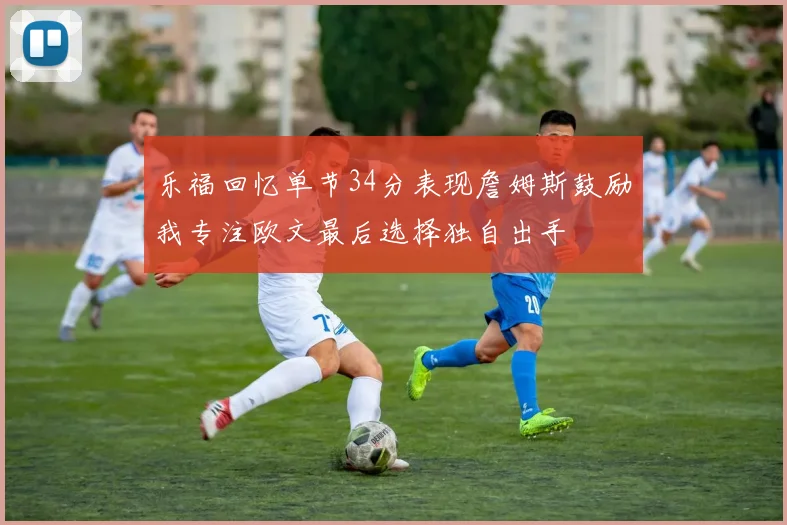 乐福回忆单节34分表现詹姆斯鼓励我专注欧文最后选择独自出手