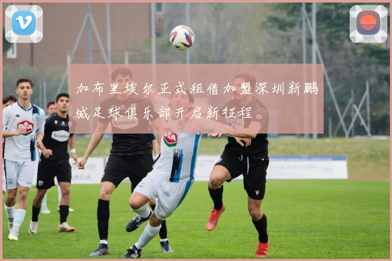 加布里埃尔正式租借加盟深圳新鹏城足球俱乐部开启新征程