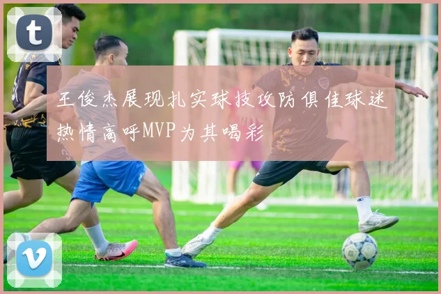 王俊杰展现扎实球技攻防俱佳球迷热情高呼MVP为其喝彩
