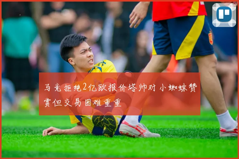 马竞拒绝2亿欧报价塔帅对小蜘蛛赞赏但交易困难重重