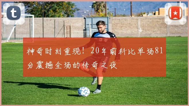 神奇时刻重现！20年前科比单场81分震撼全场的传奇之夜