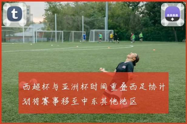 西超杯与亚洲杯时间重叠西足协计划将赛事移至中东其他地区