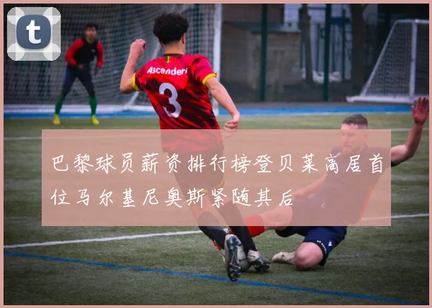 巴黎球员薪资排行榜登贝莱高居首位马尔基尼奥斯紧随其后