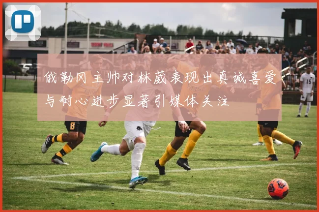 俄勒冈主帅对林葳表现出真诚喜爱与耐心进步显著引媒体关注