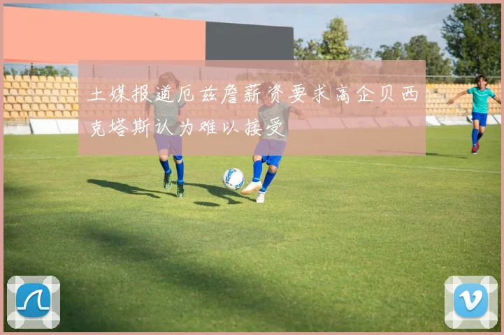 土媒报道厄兹詹薪资要求高企贝西克塔斯认为难以接受