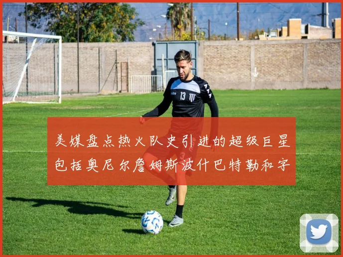 美媒盘点热火队史引进的超级巨星包括奥尼尔詹姆斯波什巴特勒和字母哥