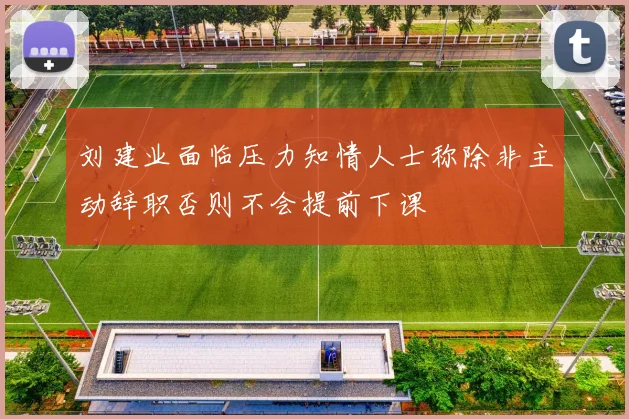 刘建业面临压力知情人士称除非主动辞职否则不会提前下课