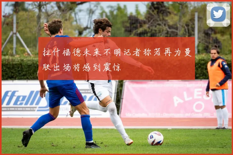 拉什福德未来不明记者称若再为曼联出场将感到震惊