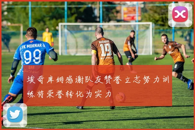 埃奇库姆感谢队友赞誉立志努力训练将荣誉转化为实力