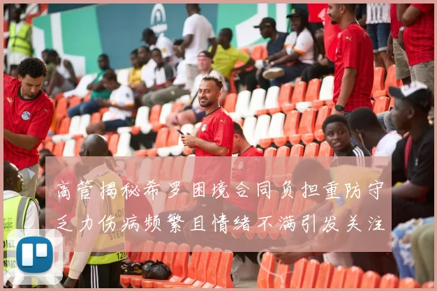 高管揭秘希罗困境合同负担重防守乏力伤病频繁且情绪不满引发关注