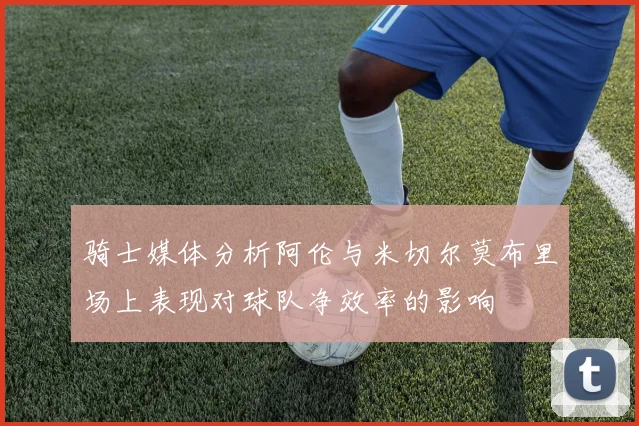 骑士媒体分析阿伦与米切尔莫布里场上表现对球队净效率的影响
