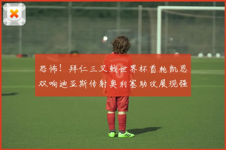 恐怖！拜仁三叉戟世界杯首轮凯恩双响迪亚斯传射奥利塞助攻展现强大实力