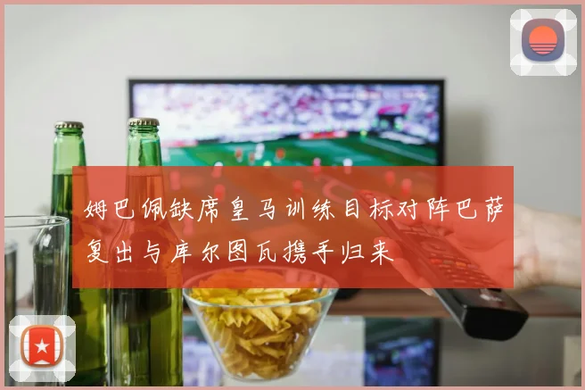 姆巴佩缺席皇马训练目标对阵巴萨复出与库尔图瓦携手归来