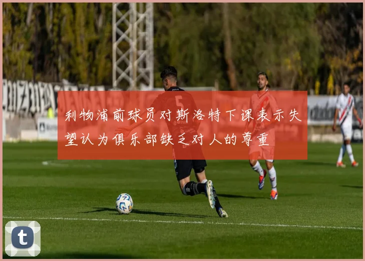 利物浦前球员对斯洛特下课表示失望认为俱乐部缺乏对人的尊重