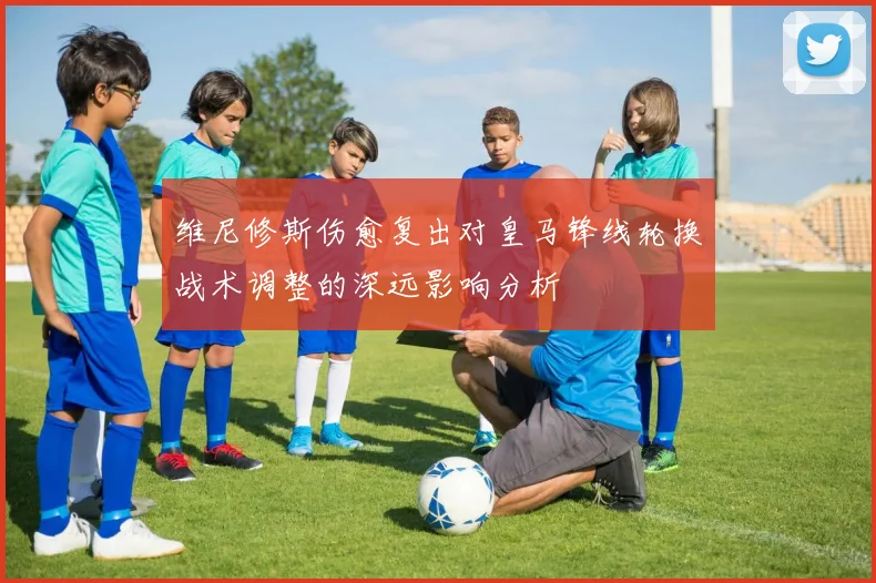 维尼修斯伤愈复出对皇马锋线轮换战术调整的深远影响分析