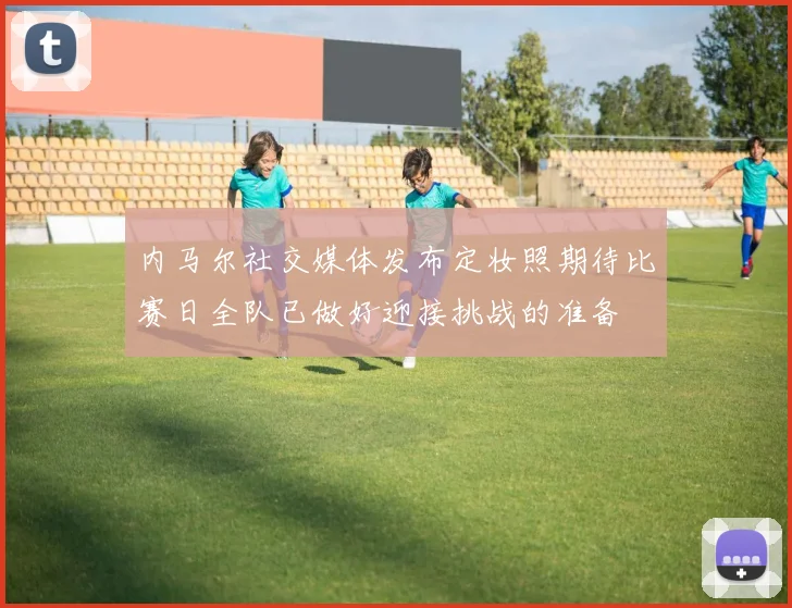 内马尔社交媒体发布定妆照期待比赛日全队已做好迎接挑战的准备