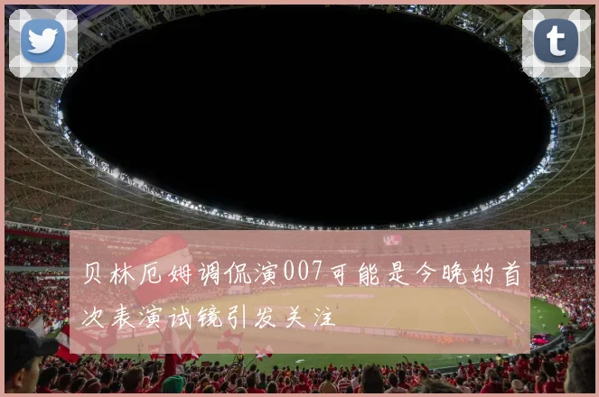 贝林厄姆调侃演007可能是今晚的首次表演试镜引发关注