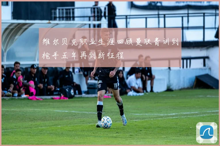 维尔贝克职业生涯回顾曼联青训到枪手五年再到新征程