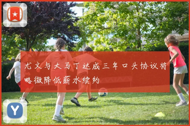 尤文与大马丁达成三年口头协议将略微降低薪水续约