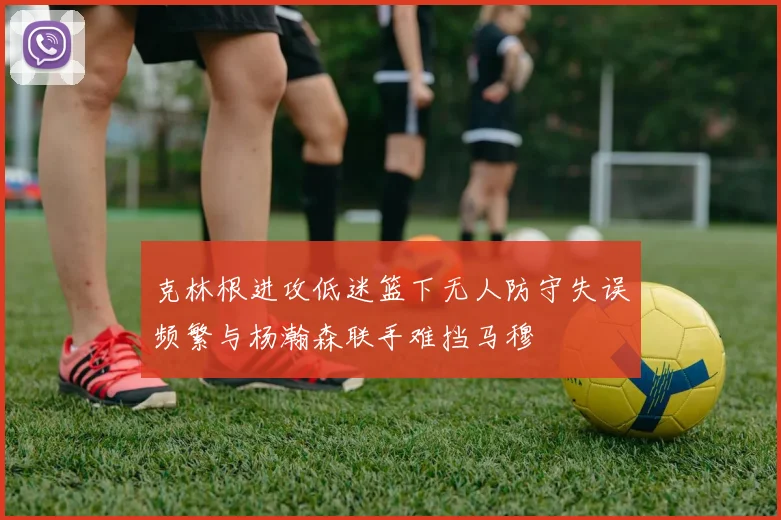 克林根进攻低迷篮下无人防守失误频繁与杨瀚森联手难挡马穆
