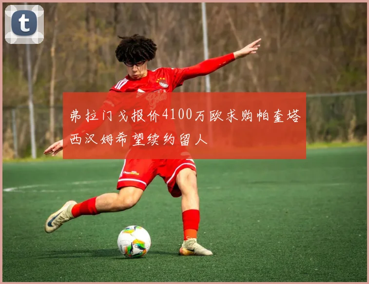 弗拉门戈报价4100万欧求购帕奎塔西汉姆希望续约留人
