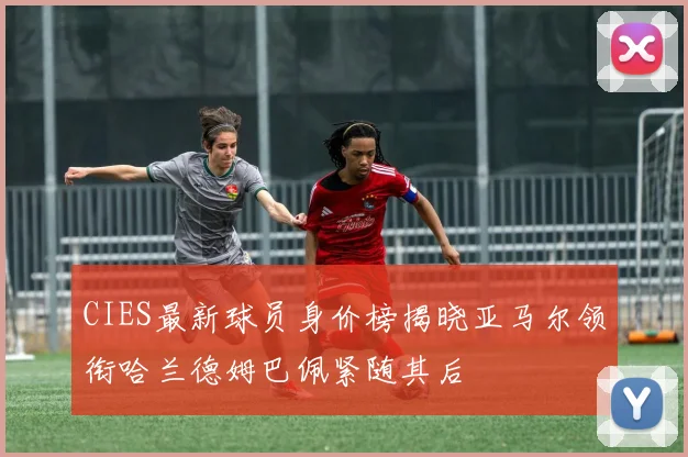 CIES最新球员身价榜揭晓亚马尔领衔哈兰德姆巴佩紧随其后