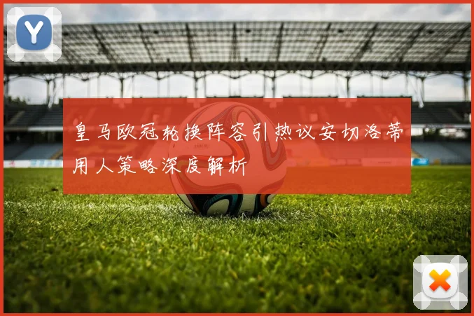 皇马欧冠轮换阵容引热议安切洛蒂用人策略深度解析