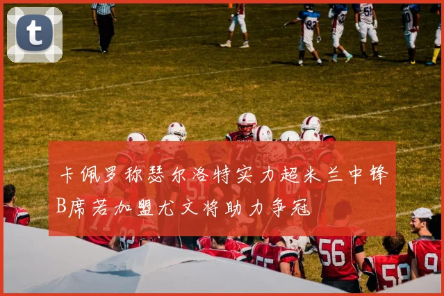 卡佩罗称瑟尔洛特实力超米兰中锋B席若加盟尤文将助力争冠