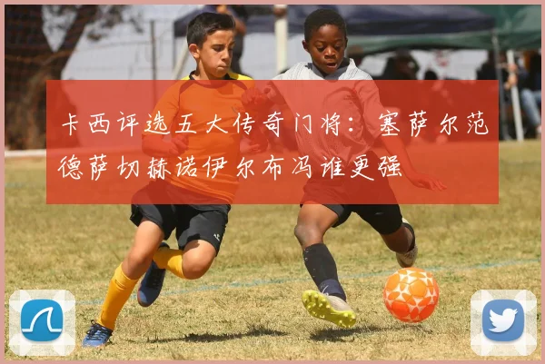 卡西评选五大传奇门将：塞萨尔范德萨切赫诺伊尔布冯谁更强