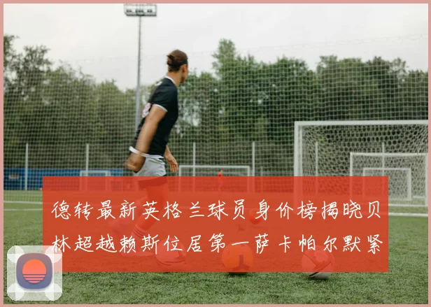 德转最新英格兰球员身价榜揭晓贝林超越赖斯位居第一萨卡帕尔默紧随其后