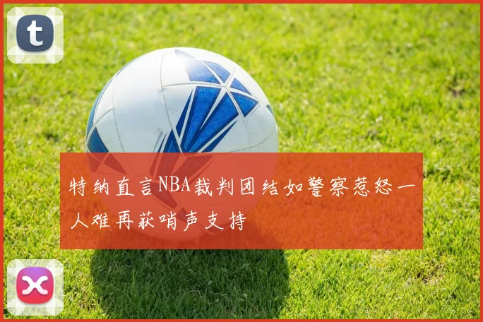 特纳直言NBA裁判团结如警察惹怒一人难再获哨声支持